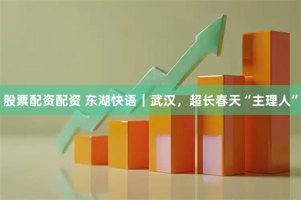 股票配资配资 东湖快语｜武汉，超长春天“主理人”