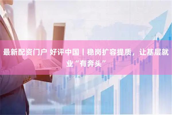 最新配资门户 好评中国丨稳岗扩容提质，让基层就业“有奔头”