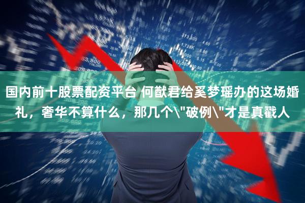 国内前十股票配资平台 何猷君给奚梦瑶办的这场婚礼，奢华不算什么，那几个＂破例＂才是真戳人