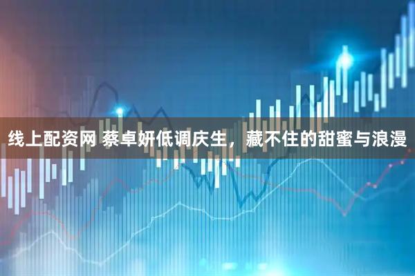 线上配资网 蔡卓妍低调庆生，藏不住的甜蜜与浪漫
