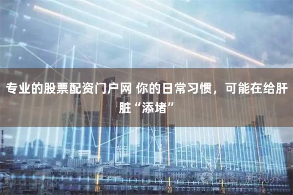 专业的股票配资门户网 你的日常习惯，可能在给肝脏“添堵”