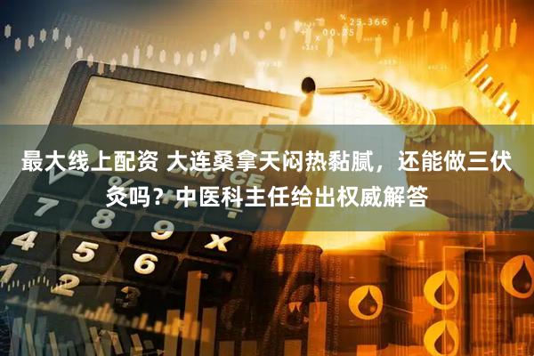 最大线上配资 大连桑拿天闷热黏腻，还能做三伏灸吗？中医科主任给出权威解答