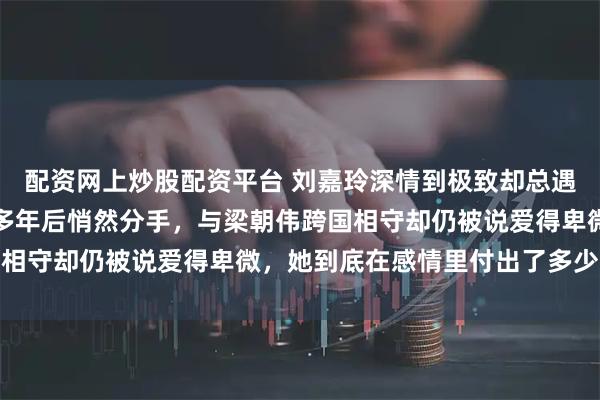 配资网上炒股配资平台 刘嘉玲深情到极致却总遇人不淑？与张学友隐恋多年后悄然分手，与梁朝伟跨国相守却仍被说爱得卑微，她到底在感情里付出了多少才换